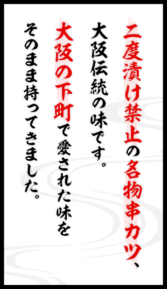 二度漬け禁止の名物串カツ、大阪伝統の味です。大阪の下町で愛された味をそのまま持ってきました。