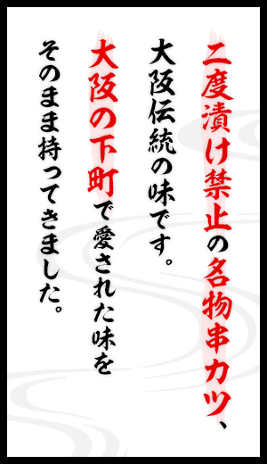 二度漬け禁止の名物串カツ、大阪伝統の味です。大阪の下町で愛された味をそのまま持ってきました。